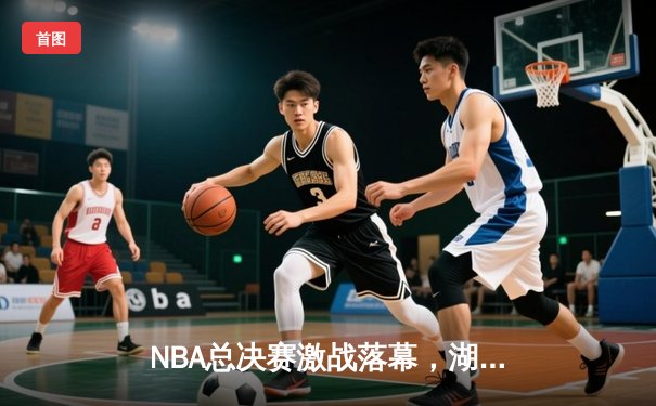 NBA总决赛激战落幕，湖人队力克凯尔特人卫冕成功