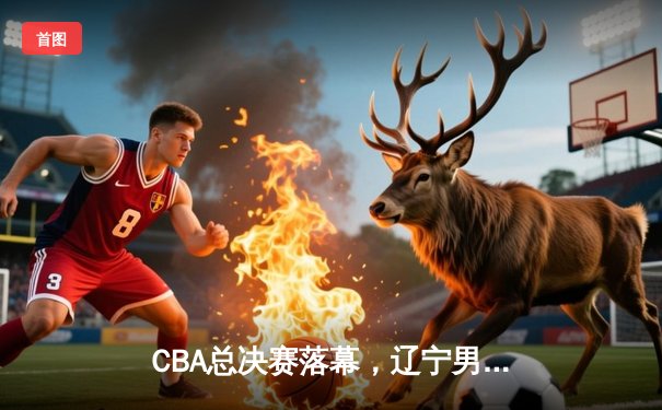 CBA总决赛落幕，辽宁男篮4-0横扫新疆，夺得总冠军