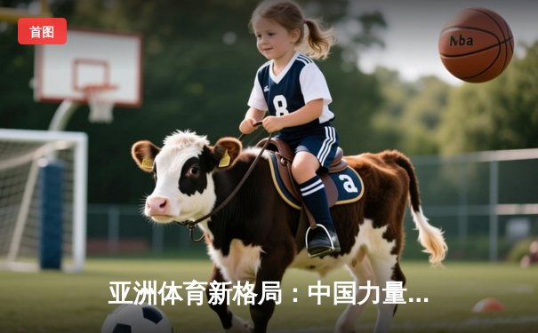 亚洲体育新格局：中国力量崛起与区域竞争态势分析