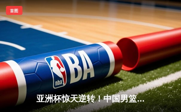 亚洲杯惊天逆转！中国男篮加时险胜日本，周琦24+15统治内线
