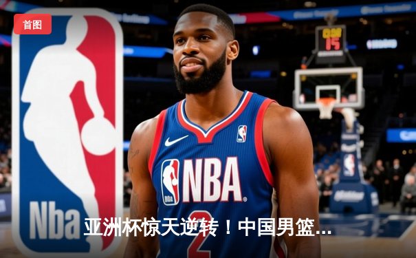 亚洲杯惊天逆转！中国男篮加时险胜日本，周琦24+15统治内线
