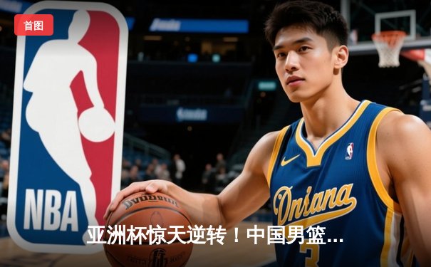 亚洲杯惊天逆转！中国男篮加时险胜日本，周琦24+15统治内线