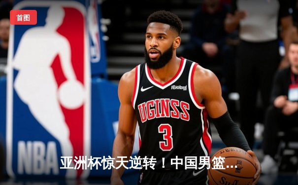 亚洲杯惊天逆转！中国男篮加时险胜日本，周琦24+15统治内线
