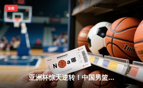 亚洲杯惊天逆转！中国男篮加时险胜日本，周琦24+15统治内线