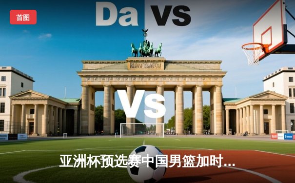 亚洲杯预选赛中国男篮加时险胜日本 胡金秋28+14制霸内线