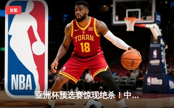 亚洲杯预选赛惊现绝杀！中国男篮加时逆转日本队