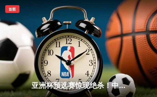 亚洲杯预选赛惊现绝杀！中国男篮加时逆转日本队