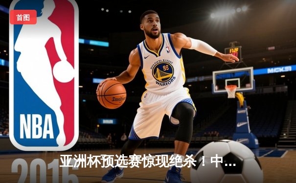 亚洲杯预选赛惊现绝杀！中国男篮加时逆转日本队